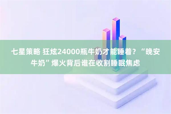 七星策略 狂炫24000瓶牛奶才能睡着？“晚安牛奶”爆火背后谁在收割睡眠焦虑