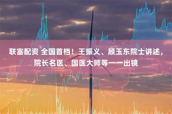 联富配资 全国首档！王振义、顾玉东院士讲述，院长名医、国医大师等一一出镜
