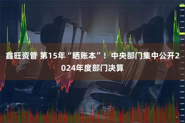 鑫旺资管 第15年“晒账本”！中央部门集中公开2024年度部门决算