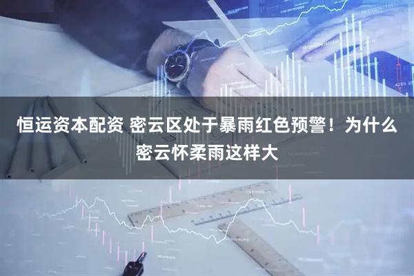 恒运资本配资 密云区处于暴雨红色预警！为什么密云怀柔雨这样大