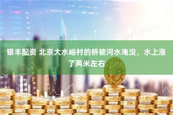 银丰配资 北京大水峪村的桥被河水淹没，水上涨了两米左右