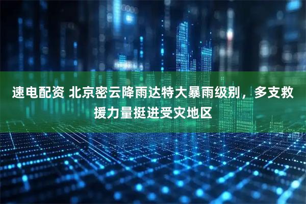 速电配资 北京密云降雨达特大暴雨级别，多支救援力量挺进受灾地区