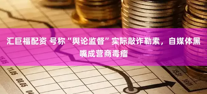 汇巨福配资 号称“舆论监督”实际敲诈勒索，自媒体黑嘴成营商毒瘤