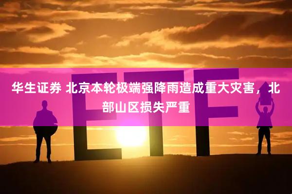 华生证券 北京本轮极端强降雨造成重大灾害，北部山区损失严重