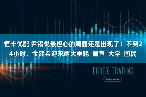 恒丰优配 尹锡悦最担心的局面还是出现了！不到24小时，金建希迎来两大噩耗_调查_大学_国民