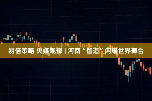 易倍策略 央媒观豫 | 河南“智造”闪耀世界舞台