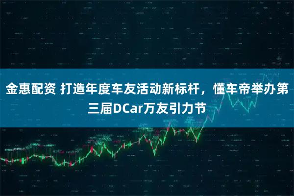 金惠配资 打造年度车友活动新标杆，懂车帝举办第三届DCar万友引力节