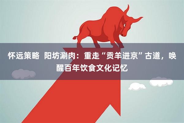 怀远策略  阳坊涮肉：重走“贡羊进京”古道，唤醒百年饮食文化记忆