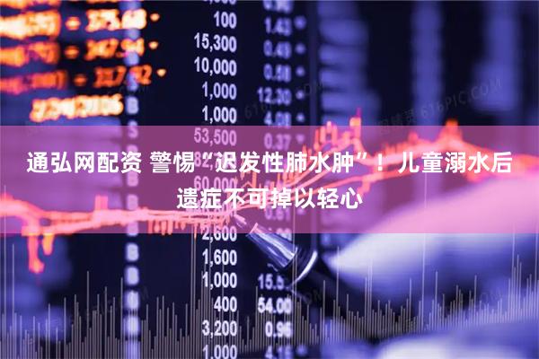 通弘网配资 警惕“迟发性肺水肿”！儿童溺水后遗症不可掉以轻心