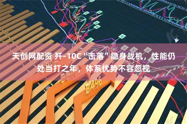 天创网配资 歼-10C“击落”隐身战机，性能仍处当打之年，体系优势不容忽视