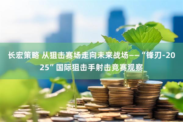 长宏策略 从狙击赛场走向未来战场——“锋刃-2025”国际狙击手射击竞赛观察
