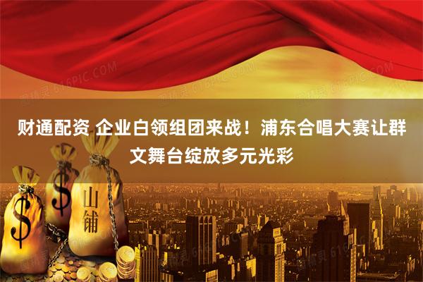 财通配资 企业白领组团来战！浦东合唱大赛让群文舞台绽放多元光彩