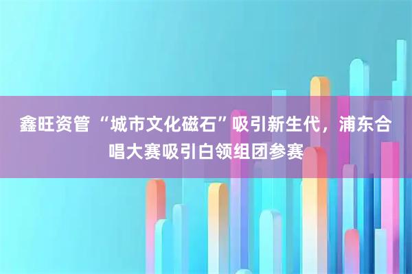 鑫旺资管 “城市文化磁石”吸引新生代，浦东合唱大赛吸引白领组团参赛