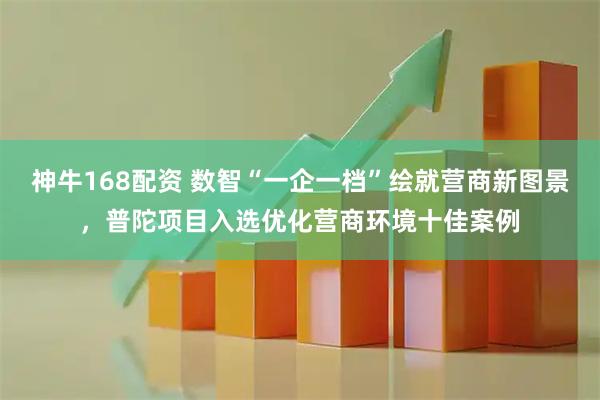 神牛168配资 数智“一企一档”绘就营商新图景，普陀项目入选优化营商环境十佳案例