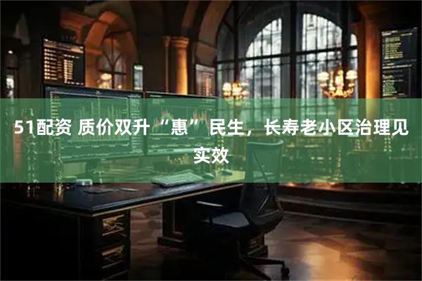 51配资 质价双升 “惠” 民生，长寿老小区治理见实效