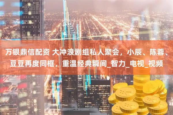 万银鼎信配资 大冲浪剧组私人聚会，小辰、陈蓉、豆豆再度同框，重温经典瞬间_智力_电视_视频