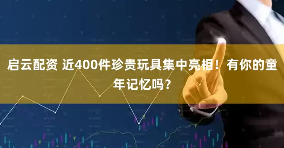 启云配资 近400件珍贵玩具集中亮相！有你的童年记忆吗？