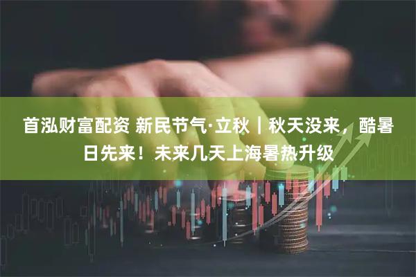 首泓财富配资 新民节气·立秋｜秋天没来，酷暑日先来！未来几天上海暑热升级
