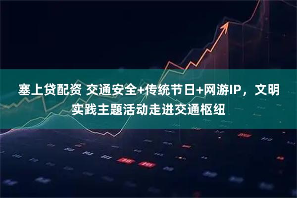 塞上贷配资 交通安全+传统节日+网游IP，文明实践主题活动走进交通枢纽