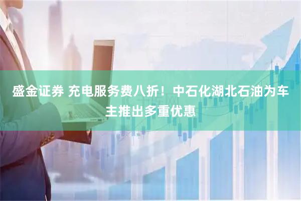 盛金证券 充电服务费八折！中石化湖北石油为车主推出多重优惠