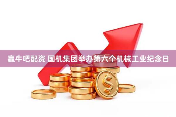 赢牛吧配资 国机集团举办第六个机械工业纪念日