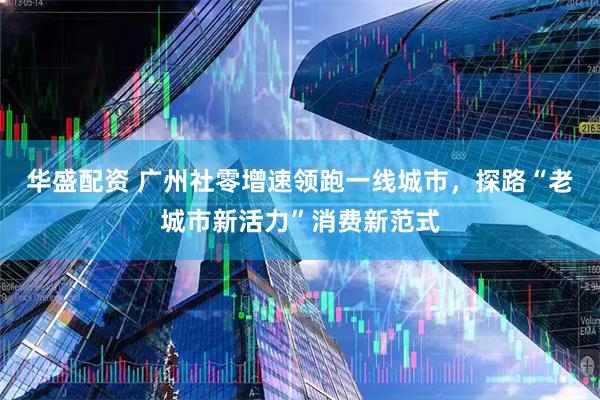 华盛配资 广州社零增速领跑一线城市，探路“老城市新活力”消费新范式