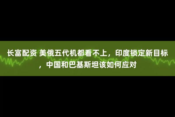 长富配资 美俄五代机都看不上，印度锁定新目标，中国和巴基斯坦该如何应对