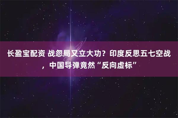 长盈宝配资 战忽局又立大功？印度反思五七空战，中国导弹竟然“反向虚标”
