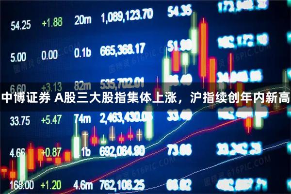 中博证券 A股三大股指集体上涨，沪指续创年内新高
