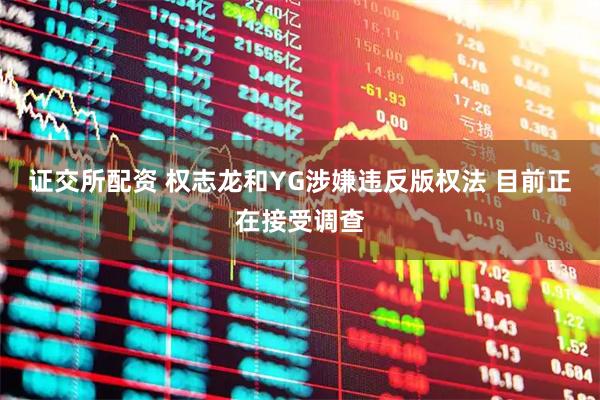 证交所配资 权志龙和YG涉嫌违反版权法 目前正在接受调查