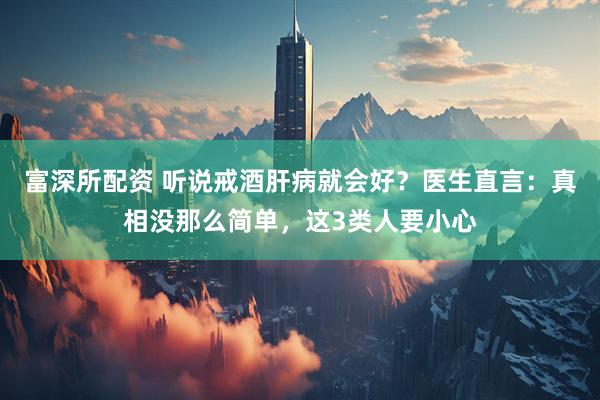 富深所配资 听说戒酒肝病就会好？医生直言：真相没那么简单，这3类人要小心