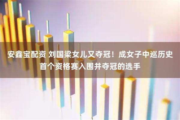 安鑫宝配资 刘国梁女儿又夺冠！成女子中巡历史首个资格赛入围并夺冠的选手