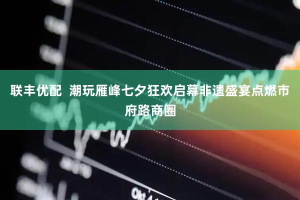 联丰优配  潮玩雁峰七夕狂欢启幕非遗盛宴点燃市府路商圈