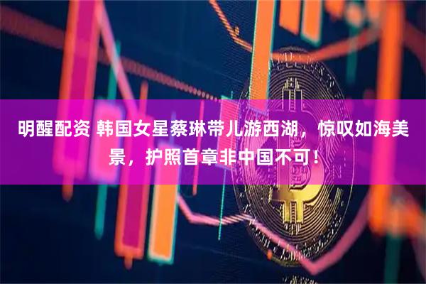 明醒配资 韩国女星蔡琳带儿游西湖，惊叹如海美景，护照首章非中国不可！