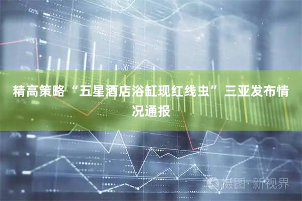 精高策略 “五星酒店浴缸现红线虫” 三亚发布情况通报