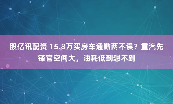 股亿讯配资 15.8万买房车通勤两不误？重汽先锋官空间大，油耗低到想不到