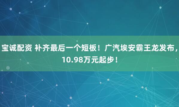 宝诚配资 补齐最后一个短板！广汽埃安霸王龙发布，10.98万元起步！