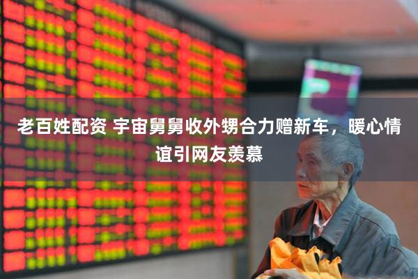老百姓配资 宇宙舅舅收外甥合力赠新车，暖心情谊引网友羡慕