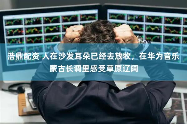 浩鼎配资 人在沙发耳朵已经去放牧，在华为音乐蒙古长调里感受草原辽阔