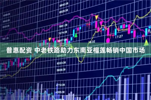 普惠配资 中老铁路助力东南亚榴莲畅销中国市场