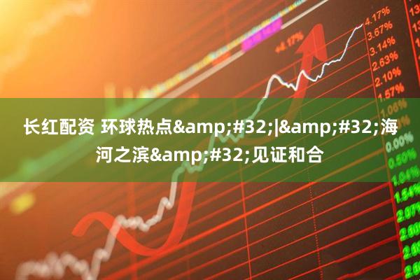 长红配资 环球热点&#32;|&#32;海河之滨&#32;见证和合