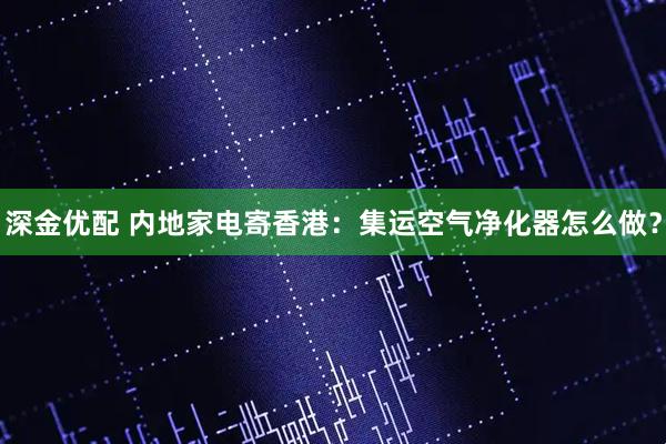 深金优配 内地家电寄香港：集运空气净化器怎么做？