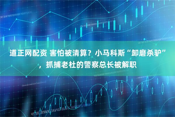 道正网配资 害怕被清算？小马科斯“卸磨杀驴”，抓捕老杜的警察总长被解职