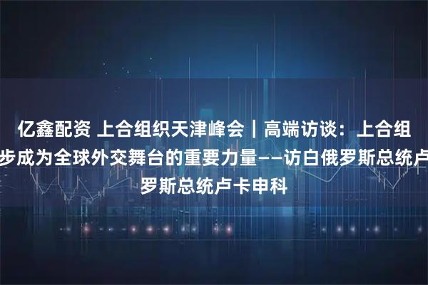 亿鑫配资 上合组织天津峰会｜高端访谈：上合组织正稳步成为全球外交舞台的重要力量——访白俄罗斯总统卢卡申科