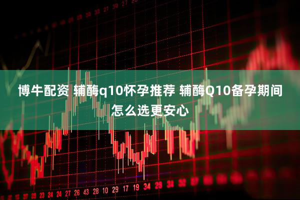 博牛配资 辅酶q10怀孕推荐 辅酶Q10备孕期间怎么选更安心
