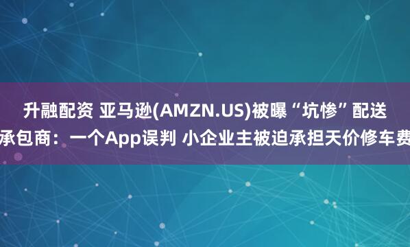 升融配资 亚马逊(AMZN.US)被曝“坑惨”配送承包商：一个App误判 小企业主被迫承担天价修车费