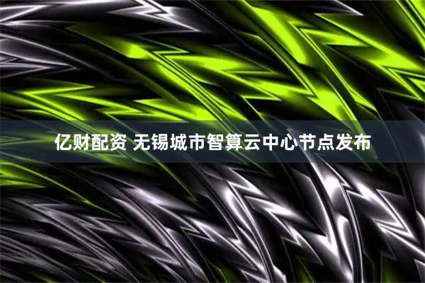 亿财配资 无锡城市智算云中心节点发布