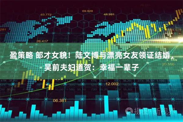 盈策略 郎才女貌！陆文博与漂亮女友领证结婚，吴前夫妇道贺：幸福一辈子