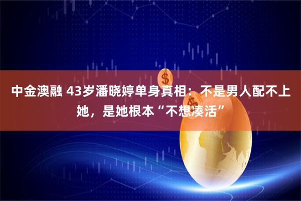 中金澳融 43岁潘晓婷单身真相：不是男人配不上她，是她根本“不想凑活”