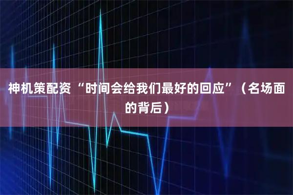 神机策配资 “时间会给我们最好的回应”（名场面的背后）